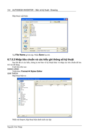 544   AUTODESK INVENTOR - Bản vẽ kỹ thuật - Drawing


      Hộp thoại xuất hiện:




      Tại File Name gõ tên tệp. Nhấn Save lưu trữ.

6.7.5.2 Nhập tiêu chuẩn và các kiểu ghi thông số kỹ thuật
      Sau khi đã có các kiểu, chúng ta mở bản vẽ kỹ thuật khác và nhập các tiêu chuẩn đã lưu
trữ vào để dùng.
      Cách làm như sau:
DẠNG LỆNH:
      Trình đơn: Format  Styles Editor
GIẢI THÍCH:
      Hộp thoại hiện ra:




      Nhấn nút Import, hộp thoại hiện danh sách các tệp:


Nguyễn Văn Thiệp
 