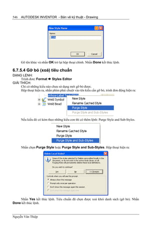 546   AUTODESK INVENTOR - Bản vẽ kỹ thuật - Drawing




      Gõ tên khác và nhấn OK trở lại hộp thoại chính. Nhấn Done kết thúc lệnh.

6.7.5.4 Gỡ bỏ (xoá) tiêu chuẩn
DẠNG LỆNH:
     Trình đơn: Format  Styles Editor
GIẢI THÍCH:
     Chỉ có những kiểu nào chưa sử dụng mới gỡ bỏ được.
     Hộp thoại hiện ra, nhấn phím phải chuột vào tên kiểu cần gỡ bỏ, trình đơn động hiện ra:




      Nếu kiểu đó có kèm theo những kiểu con thì có thêm lệnh: Purge Style and Sub-Styles.




      Nhấn chọn Purge Style hoặc Purge Style and Sub-Styles. Hộp thoại hiện ra:




    Nhấn Yes kết thúc lệnh. Tiêu chuẩn đã chọn được xoá khỏi danh sách (gỡ bỏ). Nhấn
Done kết thúc lệnh.



Nguyễn Văn Thiệp
 