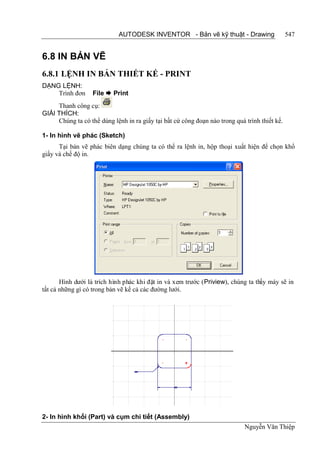 AUTODESK INVENTOR - Bản vẽ kỹ thuật - Drawing                     547


6.8 IN BẢN VẼ
6.8.1 LỆNH IN BẢN THIẾT KẾ - PRINT
DẠNG LỆNH:
    Trình đơn      File  Print
     Thanh công cụ:
GIẢI THÍCH:
     Chúng ta có thể dùng lệnh in ra giấy tại bất cứ công đoạn nào trong quá trình thiết kế.

1- In hình vẽ phác (Sketch)
      Tại bản vẽ phác biên dạng chúng ta có thể ra lệnh in, hộp thoại xuất hiện để chọn khổ
giấy và chế độ in.




       Hình dưới là trích hình phác khi đặt in và xem trước (Priview), chúng ta thấy máy sẽ in
tất cả những gì có trong bản vẽ kể cả các đường lưới.




2- In hình khối (Part) và cụm chi tiết (Assembly)
                                                                             Nguyễn Văn Thiệp
 