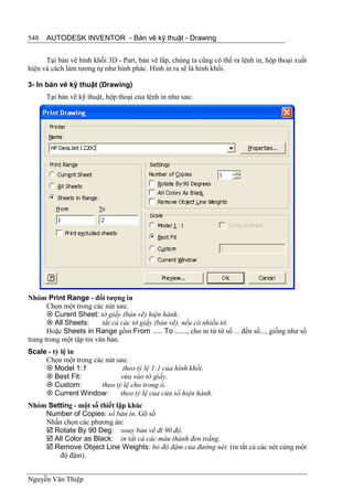 548   AUTODESK INVENTOR - Bản vẽ kỹ thuật - Drawing


      Tại bản vẽ hình khối 3D - Part, bản vẽ lắp, chúng ta cũng có thể ra lệnh in, hộp thoại xuất
hiện và cách làm tương tự như hình phác. Hình in ra sẽ là hình khối.

3- In bản vẽ kỹ thuật (Drawing)
      Tại bản vẽ kỹ thuật, hộp thoại của lệnh in như sau:




Nhóm Print Range - đối tượng in
       Chọn một trong các nút sau:
        Curent Sheet: tờ giấy (bản vẽ) hiện hành.
        All Sheets:      tất cả các tờ giấy (bản vẽ), nếu có nhiều tờ.
       Hoặc Sheets in Range gồm From ..... To ......, cho in từ tờ số ... đến số..., giống như số
trang trong một tập tin văn bản.
Scale - tỷ lệ in
     Chọn một trong các nút sau:
      Model 1:1               theo tỷ lệ 1:1 của hình khối.
      Best Fit:              vừa vào tờ giấy.
      Custom:         theo tỷ lệ cho trong ô.
      Current Window:        theo tỷ lệ của cửa sổ hiện hành.
Nhóm Setting - một số thiết lập khác
    Number of Copies: số bản in. Gõ số
    Nhấn chọn các phương án:
     Rotate By 90 Deg: xoay bản vẽ đi 90 độ.
     All Color as Black: in tất cả các màu thành đen trắng.
     Remove Object Line Weights: bỏ độ đậm của đường nét. (in tất cả các nét cùng một
        độ đậm).


Nguyễn Văn Thiệp
 