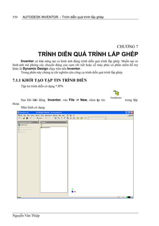550       AUTODESK INVENTOR - Trình diễn quá trình lắp ghép




                                                                           CHƯƠNG 7

                      TRÌNH DIỄN QUÁ TRÌNH LẮP GHÉP
      Inventor có khả năng tạo ra hình ảnh động trình diễn quá trình lắp ghép. Muốn tạo ra
hình ảnh mô phỏng các chuyển động của cụm chi tiết hoặc cỗ máy phải có phần mềm hỗ trợ
khác là Dynamic Design chạy trên nền Inventor.
      Trong phần này chúng ta chỉ nghiên cứu công cụ trình diễn quá trình lắp ghép.

7.1.1 KHỞI TẠO TẬP TIN TRÌNH DIỄN
         Tập tin trình diễn có dạng *.IPN.



         Sau khi kh động Inventor, vào File -> New, chon ập tin:
                  ởi                                     t                      trong hộp
thoại.
         Màn hình có dạng:




Nguyễn Văn Thiệp
 