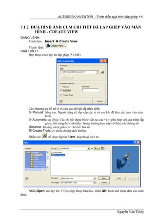 AUTODESK INVENTOR - Trình diễn quá trình lắp ghép 551


7.1.2 ĐƯA HÌNH ẢNH CỤM CHI TIẾT ĐÃ LẮP GHÉP VÀO MÀN
       HÌNH - CREATE VIEW
DẠNG LỆNH:
    Trình đơn        Insert  Create View
     Thanh lệnh:
GIẢI THÍCH:
     Hộp thoại chọn tập tin lắp ghép (*.IAM):




        Các phương án bố trí vị trí của các chi tiết để trình diễn:
         Manual: bằng tay. Người dùng sẽ sắp xếp các vị trí sau khi đã đưa cảc cụm vào màn
                    hình.
         Automatic: tự động. Các chi tiết được bố trí sẵn tại các vị trí phù hợp với quá trình lắp
                    ghép, sẵn sàng để trình diễn. Trong trường hợp này có thêm các thông số:
        Distance: khoảng cách giữa các chi tiết. Gõ số.
         Create Trails: có thêm đường dẫn hướng.
        Nhấn nút       để chọn tập tin *.iam, hộp thoại hiện ra:




        Nhấn Open, mở tập tin. Trở lại hộp thoại ban đầu, nhấn OK, hình ảnh được đưa vào màn
hình.




                                                                             Nguyễn Văn Thiệp
 