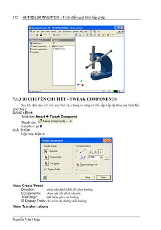 552    AUTODESK INVENTOR - Trình diễn quá trình lắp ghép




7.1.3 DI CHUYỂN CHI TIẾT - TWEAK COMPONENTS
      Sau khi đưa cụm chi tiết vào bản vẽ, chúng ta cũng có thể sắp xếp lại theo qui trình lắp
ghép tuỳ ý.
DẠNG LỆNH:
      Trình đơn: Insert  Tweak Componet
     Thanh lệnh:
     Bàn phím: gõ K
GIẢI THÍCH:
     Hộp thoại hiện ra:




Nhóm Create Tweak
    Direction:        nhấn vào hình khối để chọn hướng.
    Components:       chọn chi tiết để di chuyển.
    Trail Origin:     đặt điểm gốc của hướng.
     Display Trails: cho hiển thị đường dẫn hướng.
Nhóm Transformations


Nguyễn Văn Thiệp
 