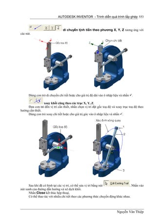 AUTODESK INVENTOR - Trình diễn quá trình lắp ghép 553



                                di chuyển tịnh tiến theo phương X, Y, Z tương ứng với
các nút.




      Dùng con trỏ di chuyển chi tiết hoặc cho giá trị độ dài vào ô nhập liệu và nhấn .

                 xoay khối cũng theo các trục X, Y, Z.
     Đưa con trỏ đến vị trí cần thiết, nhấn chọn vị trí đặt gốc toạ độ và xoay trục toạ độ theo
hướng cần thiết.
     Dùng con trỏ xoay chi tiết hoặc cho giá trị góc vào ô nhập liệu và nhấn .




      Sau khi đã có hình tại các vị trí, có thể sửa vị trí bằng nút                . Nhấn vào
nút xanh của đường dẫn hướng và xê dịch khối.
      Nhấn Close kết thúc hộp thoại.
      Có thể thao tác với nhiều chi tiết theo các phương thức chuyển động khác nhau.



                                                                           Nguyễn Văn Thiệp
 