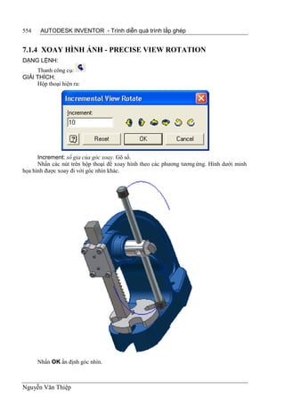 554    AUTODESK INVENTOR - Trình diễn quá trình lắp ghép


7.1.4 XOAY HÌNH ẢNH - PRECISE VIEW ROTATION
DẠNG LỆNH:
     Thanh công cụ:
GIẢI THÍCH:
     Hộp thoại hiện ra:




      Increment: số gia của góc xoay. Gõ số.
      Nhấn các nút trên hộp thoại để xoay hình theo các phương tương ứng. Hình dưới minh
họa hình được xoay đi với góc nhìn khác.




      Nhấn OK ấn định góc nhìn.



Nguyễn Văn Thiệp
 
