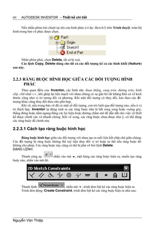 60    AUTODESK INVENTOR – Thiết kế chi tiết


       Nếu nhấn phím trái chuột tại tên của hình phác (ví dụ: Sketch1) trên Trình duyệt, toàn bộ
hình trong bản vẽ phác được chọn.




      Nhấn phím phải, chọn Delete, tất cả bị xoá.
      Các lệnh Copy, Delete dùng cho tất cả các đối tượng kể cả các hình khối (feature)
sau này.


2.2.3 RÀNG BUỘC HÌNH HỌC GIỮA CÁC ĐỐI TƯỢNG HÌNH
      PHÁC
        Theo quan đi m của Inventor, các hình nh đoạn thẳng, cung tròn, đường tròn, hình
                     ể                               ư
elíp, chữ nhật v.v...khi ghép lại liền mạch với nhau chúng có sự gắn bó rất khăng khít cả về kích
thước cũng như vị trí tương đối và phương. Khi một đối tượng có thay đổi, kéo theo các đ       ối
tượng khác cũng thay đổi theo cho phù hợp.
        Khi vẽ, nếu trong bản vẽ đã có một số đối tượng, con trỏ lướt qua đối tượng nào, nếu ở vị
trí thích hợp, Inventor tự động sinh ra các ràng buộc như là bắt song song hoặc vuông góc,
thẳng đứng hoặc nằm ngang bằng các ký hiệu hoặc đường chấm mờ để dẫn dắt cho việc vẽ thiết
kế được chính xác và nhanh chóng. Khi vẽ xong, các ràng buộc chưa được như ý, có thể dùng
các ràng buộc để chỉnh sửa.

2.2.3.1 Cách tạo ràng buộc hình học

      Ràng buộc hình học giữa các đối tượng với nhau tạo ra mối liên kết chặt chẽ giữa chúng.
Các đối tượng bị ràng buộc không thể tuỳ tiện thay đổi vị trí hoặc tư thế nếu ràng buộc đó
không cho phép. Các ràng buộc này cũng có thể bị phá vỡ bởi lệnh Delete.
DẠNG LỆNH:

      Thanh công cụ:          nhấn vào nút , một bảng các ràng buộc hiện ra, muốn tạo ràng
buộc nào, nhấn vào nút đó.




      Thanh lệnh:                 , nhấn nút , trình đơn liệt kê các ràng buộc hiện ra.
      Trình đơn động: Create Constraint, trình đơn liệt kê các ràng buộc hiện ra như sau:




Nguyễn Văn Thiệp
 