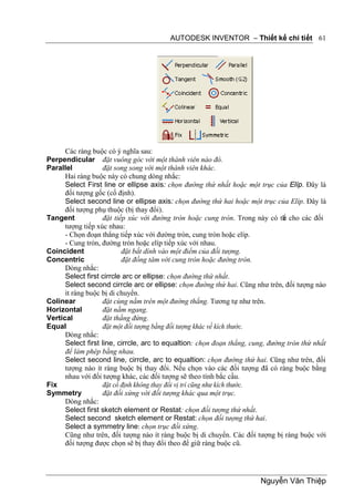 AUTODESK INVENTOR – Thiết kế chi tiết 61




      Các ràng buộc có ý nghĩa sau:
Perpendicular đặt vuông góc với một thành viên nào đó.
Parallel            đặt song song với một thành viên khác.
      Hai ràng buộc này có chung dòng nhắc:
      Select First line or ellipse axis: chọn đường thứ nhất hoặc một trục của Elíp. Đây là
      đối tượng gốc (cố định).
      Select second line or ellipse axis: chọn đường thứ hai hoặc một trục của Elíp. Đây là
      đối tượng phụ thuộc (bị thay đổi).
Tangent             đặt tiếp xúc với đường tròn hoặc cung tròn. Trong này có th cho các đối
                                                                               ể
      tượng tiếp xúc nhau:
      - Chọn đoạn thẳng tiếp xúc với đường tròn, cung tròn hoặc elíp.
      - Cung tròn, đường tròn hoặc elíp tiếp xúc với nhau.
Coincident                 đặt bắt dính vào một điểm của đối tượng.
Concentric                 đặt đồng tâm với cung tròn hoặc đường tròn.
      Dòng nhắc:
      Select first cirrcle arc or ellipse: chọn đường thứ nhất.
      Select second cirrcle arc or ellipse: chọn đường thứ hai. Cũng như trên, đối tượng nào
      ít ràng buộc bị di chuyển.
Colinear            đặt cùng nằm trên một đường thẳng. Tương tự như trên.
Horizontal          đặt nằm ngang.
Vertical            đặt thẳng đứng.
Equal               đặt một đối tượng bằng đối tượng khác về kích thước.
      Dòng nhắc:
      Select first line, cirrcle, arc to equaltion: chọn đoạn thẳng, cung, đường tròn thứ nhất
      để làm phép bằng nhau.
      Select second line, cirrcle, arc to equaltion: chọn đường thứ hai. Cũng như trên, đối
      tượng nào ít ràng buộc bị thay đổi. Nếu chọn vào các đối tượng đã có ràng buộc bằng
      nhau với đối tượng khác, các đối tượng sẽ theo tính bắc cầu.
Fix                 đặt cố định không thay đổi vị trí cũng như kích thước.
Symmetry            đặt đối xứng với đối tượng khác qua một trục.
      Dòng nhắc:
      Select first sketch element or Restat: chọn đối tượng thứ nhất.
      Select second sketch element or Restat: chọn đối tượng thứ hai.
      Select a symmetry line: chọn trục đối xứng.
      Cũng như trên, đối tượng nào ít ràng buộc bị di chuyển. Các đối tượng bị ràng buộc với
      đối tượng được chọn sẽ bị thay đổi theo để giữ ràng buộc cũ.




                                                                       Nguyễn Văn Thiệp
 