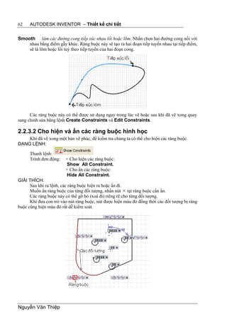 62    AUTODESK INVENTOR – Thiết kế chi tiết


Smooth làm các đường cong tiếp xúc nhau lồi hoặc lõm. Nhấn chọn hai đường cong nối với
    nhau bằng điểm gẫy khúc. Ràng buộc này sẽ tạo ra hai đoạn tiếp tuyến nhau tại tiếp điểm,
    sẽ là lõm hoặc lồi tuỳ theo tiếp tuyến của hai đoạn cong.




      Các ràng buộc này có thể được sử dụng ngay trong lúc vẽ hoặc sau khi đã vẽ xong quay
sang chỉnh sửa bằng lệnh Create Constraints và Edit Constraints.

2.2.3.2 Cho hiện và ẩn các ràng buộc hình học
    Khi đã vẽ xong một bản vẽ phác, để kiểm tra chúng ta có thể cho hiện các ràng buộc.
DẠNG LỆNH:

      Thanh lệnh:
      Trình đơn động:   + Cho hiện các ràng buộc:
                        Show All Constraint.
                        + Cho ẩn các ràng buộc:
                        Hide All Constraint.
GIẢI THÍCH:
      Sau khi ra lệnh, các ràng buộc hiện ra hoặc ẩn đi.
      Muốn ẩn ràng buộc của từng đối tượng, nhấn nút  tại ràng buộc cần ẩn.
      Các ràng buộc này có thể gỡ bỏ (xoá đi) riêng rẽ cho từng đối tượng.
      Khi đưa con trỏ vào nút ràng buộc, nút được hiện màu đỏ đồng thời các đối tượng bị ràng
buộc cũng hiện màu đỏ rất dễ kiểm soát.




Nguyễn Văn Thiệp
 