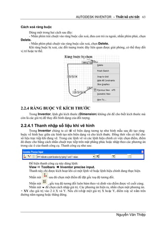 AUTODESK INVENTOR – Thiết kế chi tiết 63


Cách xoá ràng buộc
        Dùng một trong hai cách sau đây:
        - Nhấn phím trái chuột vào ràng buộc cần xoá, đưa con trỏ ra ngoài, nhấn phím phải, chọn
Delete.
        - Nhấn phím phải chuột vào ràng buộc cần xoá, chọn Delete.
        Khi ràng buộc bị xoá, các đối tượng trước đây liên quan được giải phóng, có thể thay đổi
vị trí hoặc tư thế.




2.2.4 RÀNG BUỘC VỀ KÍCH THƯỚC
       Trong Inventor, lệnh ghi kích thước (Dimension) không chỉ để cho biết kích thước mà
còn là các giá trị để thay đổi hình dạng của đối tượng.

2.2.4.1 Thanh nhập số liệu khi vẽ hình
       Trong Inventor chúng ta có th vẽ biên dạng tương tự như hình mẫu sau đó tạo ràng
                                       ể
buộc về hình học giữa các hình tạo nên biên dạng và cho kích thước. Đồng thời vẫn có thể cho
số liệu trực tiếp khi đang vẽ. Trong các lệnh vẽ và các lệnh hiệu chỉnh có việc chọn điểm, điểm
đó được cho bằng cách nhấn chuột trực tiếp trên mặt phẳng phác hoặc nhập theo các phương án
trong các ô của thanh công cụ. Thanh công cụ như sau:




      Để hiện thanh công cụ này dùng lệnh:
      View  Toolbars  Inventor precise input.
      Thanh này chỉ được kích hoạt khi có một lệnh vẽ hoặc lệnh hiệu chỉnh đang thực hiện.
      Nhấn nút       sau đó chọn một điểm để đặt gốc toạ độ tương đối.
     Nhấn nút      , gốc toạ độ tương đối luôn bám theo và dính vào điểm được vẽ cuối cùng.
     Nhấn nút  để chọn cách nhập giá trị. Các phương án hiện ra, nhấn chọn một phương án.
+ XY cho giá trị vào 2 ô X và Y. Nếu chỉ nhập một giá trị X hoặc Y, điểm này sẽ nằm trên
đường nằm ngang hoặc thẳng đứng.




                                                                         Nguyễn Văn Thiệp
 