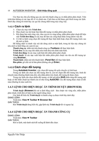 10    AUTODESK INVENTOR - Giới thiệu tổng quát


       Các thao tác chủ yếu thông qua các nút trên thanh công cụ và nhấn phím phải chuột. Trên
trình đơn không có các mục để vẽ và chỉnh sửa. Cách làm cụ thể được giải thích trong các lệnh.
Dưới đây chúng tôi trình bày các qui tắc chung nhất trong mọi công việc.

1.4.2.1 Cách ra lệnh
      1- Chọn các mục trên Trình đơn.
      2- Đưa chuột vào tên hoặc bản thân đối tượng và nhấn phím phải chuột.
      3- Khi đang làm một công việc, đưa con trỏ ra vùng trống, nhấn phím phải chuột để hiện
          một Trình đơn động có các mục để làm các công đoạn khác trong nhóm việc đó.
      4- Có thể ra lệnh xong chọn đối tượng để thực hiện lệnh hoặc chọn đối tượng trước sau
          đó mới ra lệnh.
      Để thống nhất và tránh việc nói dài dòng cách ra một lệnh, trong tài liệu này chúng tôi
nêu cách ra lệnh bằng các cụm từ sau:
      Thanh công cụ: nhấn nút trên thanh công cụ (Toolbars) để thực hiện lệnh.
      Trình đơn: là các mục khi nhấn trên trình đơn trên đỉnh màn hình.
      Trình đơn động: là các mục xuất hiện khi nhấn phím phải chuột.
      Trình duyệt: là các mục xuất hiện khi nhấn phím phải chuột vào tên các đối tượng tại
      vùng Browser.
      Thanh lệnh: nhấn nút trên thanh lệnh (Panel Bar) để thực hiện lệnh.
      Bàn phím: gõ chữ cái từ bàn phím (không cần gõ Enter).

1.4.2.2 Cách chọn đối tượng
      Trong Autodesk Inventor, việc chọn đối tượng rất uyển chuyển và linh hoạt.
      Trong các lệnh cần chọn các đối tượng đơn lẻ, con trỏ chạm đến đối tượng nào, hình đó
chuyển màu (thường thành màu đỏ), nếu nhấn phím trái chuột, đối tượng đó được chọn.
      Trong các lệnh cần chọn nhiều đối tượng, có thể giữ phím Shift nhấn từng đối tượng một
hoặc có thể nhấn chuột tạo thành cửa sổ như trong AutoCAD. Các đối tượng được chọn sễ đổi
màu (thường là màu xanh lơ).

1.4.3 LỆNH CHO HIỆN HOẶC ẨN TRÌNH DUYỆT (BROWSER)
      Trình duyệt (Browser) là nơi ra l nh bằng cách đưa chuột vào vùng nền, nhấn phím
                                           ệ
phải chuột, trình đơn sẽ hiện ra cho người dùng chọn.
      Các lệnh để hiển thị Trình duyệt và thanh công cụ được trình bày dưới đây:
DẠNG LỆNH:
      Trình đơn: View  Toolbar  Browser Bar
GIẢI THÍCH:
      Khi Trình duyệt đang hiển thị, gặp lệnh này Trình duyệt tắt và ngược lại.


1.4.4 LỆNH CHO HIỆN HOẶC ẨN THANH CÔNG CỤ
DẠNG LỆNH:
     Trình đơn: View  Toolbar
GIẢI THÍCH:
     Khi ra lệnh, một danh sách đổ xuống để đánh dấu chọn:




Nguyễn Văn Thiệp
 
