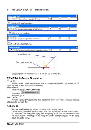 64    AUTODESK INVENTOR – Thiết kế chi tiết




                                                                                            +
     Cho giá trị X và góc nghiêng.




+      Cho Y và góc nghiêng.


                                                                                           +

     Cho độ dài và góc nghiêng.




              Điểm sắp vẽ



            Gốc toạ độ tương đối




      Các giá trị trên đều phụ thuộc vào vị trí của gốc toạ độ tương đối.

2.2.4.2 Lệnh Create Dimension
Ý NGHĨA:
      Ghi kích thước cho các đối tượng vẽ phác để nhập giá trị chính xác. Kích thước này để
định ràng buộc về kích thước của các đối tượng.
DẠNG LỆNH:
      Trình đơn động: Create Dimension
      Thanh lệnh:
      Bàn phím: gõ d
GIẢI THÍCH:
      Với mỗi loại đối tượng có những thao tác ghi kích thước khác nhau. Chúng có thể được
phân ra sơ bộ như dưới đây.

1- Ghi độ dài
      Đưa con trỏ đến đối tượng, mũi tên chỉ hướng ghi kích thước hiện ra.
      Nhấn trái chuột, cụm kích thước hiện ra. Có thể thực hiện chọn kích thước theo cách sau:
      + Đưa con trỏ theo hướng nằm ngang hoặc thẳng đứng để chi kích thước theo hình chiếu
      lên trục X hoặc Y. Nhấn tiếp vào đối tượng đưa con trỏ hướng vuông góc với đối tượng
      để ghi độ dài đối tượng.


Nguyễn Văn Thiệp
 