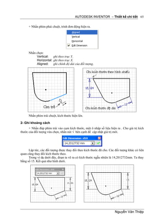 AUTODESK INVENTOR – Thiết kế chi tiết 65


      + Nhấn phím phải chuột, trình đơn động hiện ra.




      Nhấn chọn:
           Vertical:   ghi theo trục Y.
           Horizontal: ghi theo trục X.
           Aligned:    ghi chính độ dài của đối tượng.




      Nhấn phím trái chuột, kích thước hiện lên.

2- Ghi khoảng cách
      + Nhấn đúp phím trái vào cụm kích thước, một ô nhập số liệu hiện ra . Cho giá trị kích
thước của đối tượng vừa chọn, nhấn nút √ bên cạnh để cập nhật giá trị mới.




      Lập tức, các đối tượng được thay đổi theo kích thước đã cho. Các đối tượng khác có liên
quan cũng thay đổi kích thước theo.
      Trong ví dụ dưới đây, đoạn ta vẽ ra có kích thước ngẫu nhiên là 14,2012732mm. Ta thay
bằng số 15. Kết quả như hình dưới.




                                                                       Nguyễn Văn Thiệp
 