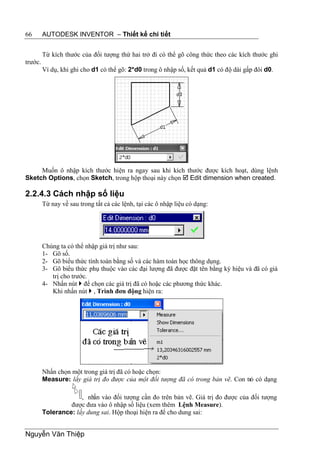66       AUTODESK INVENTOR – Thiết kế chi tiết


         Từ kích thước của đối tượng thứ hai trở đi có thể gõ công thức theo các kích thước ghi
trước.
         Ví dụ, khi ghi cho d1 có thể gõ: 2*d0 trong ô nhập số, kết quả d1 có độ dài gấp đôi d0.




     Muốn ô nhập kích thước hiện ra ngay sau khi kích thước được kích hoạt, dùng lệnh
Sketch Options, chọn Sketch, trong hộp thoại này chọn  Edit dimension when created.

2.2.4.3 Cách nhập số liệu
         Từ nay về sau trong tất cả các lệnh, tại các ô nhập liệu có dạng:




         Chúng ta có thể nhập giá trị như sau:
         1- Gõ số.
         2- Gõ biểu thức tính toán bằng số và các hàm toán học thông dụng.
         3- Gõ biểu thức phụ thuộc vào các đại lượng đã được đặt tên bằng ký hiệu và đã có giá
            trị cho trước.
         4- Nhấn nút  để chọn các giá trị đã có hoặc các phương thức khác.
            Khi nhấn nút  , Trình đơn động hiện ra:




         Nhấn chọn một trong giá trị đã có hoặc chọn:
         Measure: lấy giá trị đo được của một đối tượng đã có trong bản vẽ. Con trỏ có dạng

                      , nhấn vào đối tượng cần đo trên bản vẽ. Giá trị đo được của đối tượng
                  được đưa vào ô nhập số liệu (xem thêm Lệnh Measure).
         Tolerance: lấy dung sai. Hộp thoại hiện ra để cho dung sai:


Nguyễn Văn Thiệp
 