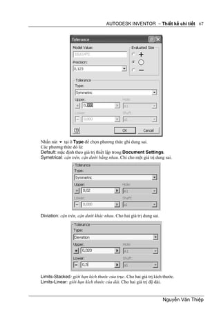 AUTODESK INVENTOR – Thiết kế chi tiết 67




Nhấn nút  tại ô Type để chọn phương thức ghi dung sai.
Các phương thức đó là:
Default: mặc định theo giá trị thiết lập trong Document Settings.
Symetrical: cận trên, cận dưới bằng nhau. Chỉ cho một giá trị dung sai.




Diviation: cận trên, cận dưới khác nhau. Cho hai giá trị dung sai.




Limits-Stacked: giới hạn kích thước của trục. Cho hai giá trị kích thước.
Limits-Linear: giới hạn kích thước của dài. Cho hai giá trị độ dài.


                                                                     Nguyễn Văn Thiệp
 