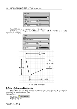 68    AUTODESK INVENTOR – Thiết kế chi tiết




      MAX, MIN: Giá trị đo được được coi là MAX hoặc MIN.
      Limits/Fits....: cho dung sai c lỗ. Nhấn nút  tại các ô Hole, Shaft để chọn các ký
                                    ủa
hiệu dung sai tương ứng.




                                Các kích thước có dung sai.

2.2.4.4 Lệnh Auto Dimension
       Khi vẽ được một biên dạng, chưa cho kích thước cụ thể, dùng lệnh này để tự động hiện
kích thước các đối tượng vừa vẽ xong.
DẠNG LỆNH:
      Thanh lệnh:
      Hộp thoại hiện ra:


Nguyễn Văn Thiệp
 
