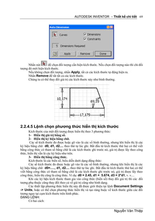 AUTODESK INVENTOR – Thiết kế chi tiết 69




      Nhấn nút       để chọn đối tượng cần hiện kích thước. Nếu chọn đối tượng nào thì chỉ đối
tượng đó mới hiện kích thước.
      Nếu không chọn đối tượng, nhấn Apply, tất cả các kích thước tự động hiện ra.
      Nhấn Remove để tắt tất cả các kích thước.
      Chúng ta có thể thay đổi giá trị các kích thước này như bình thường.




2.2.4.5 Lệnh chọn phương thức hiển thị kích thước
       Kích thước của một đối tượng được hiển thị theo 3 phương thức:
       1- Hiển thị giá trị bằng số.
       2- Hiển thị ký hiệu bằng chữ.
        Các số kích thước đo được hoặc gõ vào là các số bình thường, nhưng khi hiển thị là các
ký hiệu bằng chữ d0, d1, d2.... theo thứ tự lúc ghi. Bắt đầu từ kích thước thứ hai có thể viết
bằng công thức có tham số bằng chữ là các kích thước ghi trước nó, giá trị được lấy theo công
thức, hiển thị vẫn là các ký hiệu như trên.
       3- Hiển thị bằng công thức.
       Kích thước là các biến số, biểu diễn dưới dạng đẳng thức:
       Các số kích thước đo được hoặc gõ vào là các số bình thường, nhưng khi hiển thị là các
ký hiệu bằng chữ d0=....., d1, d2.... theo thứ tự lúc ghi. Bắt đầu từ kích thước thứ hai có thể
viết bằng công thức có tham số bằng chữ là các kích thước ghi trước nó, giá trị được lấy theo
công thức, hiển thị cũng là công thức. Ví dụ: d0 = 2.45, d1 = 5.674, d3 = 2*d1, v. v....
       Khi các ký hiệu kích thước tham gia vào công thức (biến số) thay đổi giá trị thì các đối
tượng phụ thuộc cũng thay đổi theo cả về giá trị cũng như hình dạng.
       Các thiết lập phương thức hiển thị này đã được giới thiệu tại lệnh Document Settings
-> Units, hoặc có thể chọn phương thức hiển thị và tạo ràng buộc về kích thước giữa các đối
tượng ngay tại cụm kích thước trên hình phác.
DẠNG LỆNH:
       Có hai cách:


                                                                        Nguyễn Văn Thiệp
 