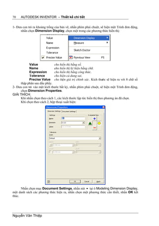 70    AUTODESK INVENTOR – Thiết kế chi tiết


1- Đưa con trỏ ra khoảng trống của bản vẽ, nhấn phím phải chuột, sẽ hiện một Trình đơn động,
     nhấn chọn Dimension Display, chọn một trong các phương thức hiển thị:




            Value             cho hiển thị bằng số.
            Name              cho hiển thị ký hiệu bằng chữ.
            Expression        cho hiển thị bằng công thức.
            Tolerance         cho hiện cả dung sai.
            Precise Value cho hiện giá trị chính xác. Kích thước sẽ hiện ra với 8 chữ số
     thập phân sau dấu phẩy.
2- Đưa con trỏ vào một kích thước bất kỳ, nhấn phím phải chuột, sẽ hiện một Trình đơn động,
     chọn Dimension Properties.
GIẢI THÍCH:
     Khi nhấn chọn theo cách 1, các kích thước lập tức hiển thị theo phương án đã chọn.
     Khi chọn theo cách 2, hộp thoại xuất hiện:




      Nhấn chọn mục Document Settings, nhấn nút  tại ô Modeling Dimension Display,
một danh sách các phương thức hiện ra, nhấn chọn một phương thức cần thiết, nhấn OK kết
thúc.




Nguyễn Văn Thiệp
 