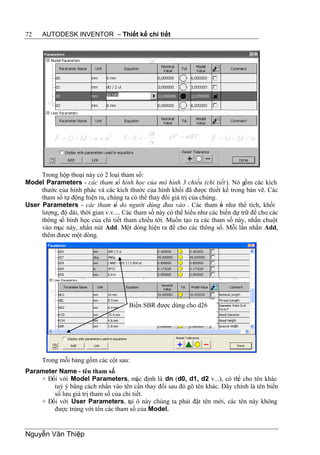 72    AUTODESK INVENTOR – Thiết kế chi tiết




     Trong hộp thoại này có 2 loại tham số:
Model Parameters - các tham số hình học của mô hình 3 chiều (chi tiết ). Nó gồm các kích
     thước của hình phác và các kích thước của hình khối đã được thiết kế trong bản vẽ. Các
     tham số tự động hiện ra, chúng ta có thể thay đổi giá trị của chúng.
User Parameters - các tham s do người dùng đưa vào . Các tham ố như thể tích, khối
                                 ố                                        s
     lượng, độ dài, thời gian v.v.... Các tham số này có thể hiểu như các biến dự trữ để cho các
     thông số hình học của chi tiết tham chiếu tới. Muốn tạo ra các tham số này, nhấn chuột
     vào mục này, nhấn nút Add. Một dòng hiện ra để cho các thông số. Mỗi lần nhấn Add,
     thêm được một dòng.




                                       Biến SBR được dùng cho d26




      Trong mỗi bảng gồm các cột sau:
Parameter Name - tên tham số
    + Đối với Model Parameters, mặc định là dn (d0, d1, d2 v...), có thể cho tên khác
        tuỳ ý bằng cách nhấn vào tên cần thay đổi sau đó gõ tên khác. Đây chính là tên biến
        số lưu giá trị tham số của chi tiết.
    + Đối với User Parameters, tại ô này chúng ta phải đặt tên mới, các tên này không
        được trùng với tên các tham số của Model.


Nguyễn Văn Thiệp
 