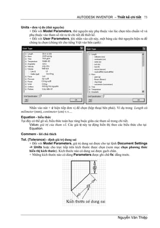 AUTODESK INVENTOR – Thiết kế chi tiết 73


Units - đơn vị đo (thứ nguyên)
     + Đối với Model Parameters, thứ nguyên này phụ thuộc vào lúc chọn tiêu chuẩn vẽ và
     phụ thuộc vào tham số rút ra từ chi tiết đã thiết kế.
     + Đối với User Parameters, khi nhấn vào cột này, một bảng các thứ nguyên hiện ra để
     chúng ta chọn (chúng tôi cho tiếng Việt vào bên cạnh) :




      Nhấn vào nút + s hiện tiếp đơn vị để chọn (hộp thoại bên phải). Ví dụ trong Length có
                      ẽ
milimeter (mm), centimeter (cm) v.v....
Equation - biểu thức
Tại đây có thể gõ số, biểu thức toán học ràng buộc giữa các tham số trong chi tiết.
      Value: giá trị của tham số. Các giá tr này tự động hiển thị theo các biểu thức cho tại
                                              ị
      Equation.
Comment - lời chú thích
Tol. (Tolerance) - định giá trị dung sai
      + Đối với Model Parameters, giá trị dung sai được cho tại lệnh Document Settings
      -> Units hoặc cho trực tiếp trên kích thước được chọn (xem mục chọn phương thức
      hiển thị kích thước). Kích thước nào có dung sai được gạch chân.
      + Những kích thước nào có dùng Parameters được ghi chữ fx: đằng trước.




                                                                       Nguyễn Văn Thiệp
 