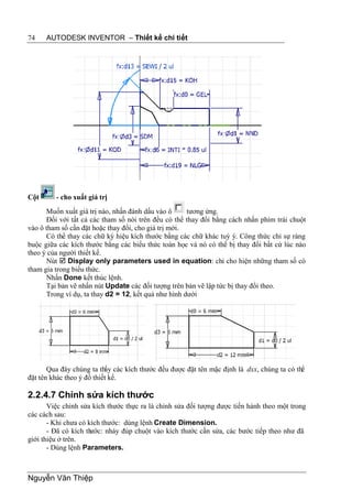 74    AUTODESK INVENTOR – Thiết kế chi tiết




Cột      - cho xuất giá trị
      Muốn xuất giá trị nào, nhấn đánh dấu vào ô      tương ứng.
      Đối với tất cả các tham số nói trên đều có thể thay đổi bằng cách nhấn phím trái chuột
vào ô tham số cần đặt hoặc thay đổi, cho giá trị mới.
      Có thể thay các chữ ký hiệu kích thước bằng các chữ khác tuỳ ý. Công thức chỉ sự ràng
buộc giữa các kích thước bằng các biểu thức toán học và nó có thể bị thay đổi bất cứ lúc nào
theo ý của người thiết kế.
      Nút  Display only parameters used in equation: chỉ cho hiện những tham số có
tham gia trong biểu thức.
      Nhấn Done kết thúc lệnh.
      Tại bản vẽ nhấn nút Update các đối tượng trên bản vẽ lập tức bị thay đổi theo.
      Trong ví dụ, ta thay d2 = 12, kết quả như hình dưới




       Qua đây chúng ta thấy các kích thước đều được đặt tên mặc định là dxx, chúng ta có thể
đặt tên khác theo ý đồ thiết kế.

2.2.4.7 Chỉnh sửa kích thước
       Việc chỉnh sửa kích thước thực ra là chỉnh sửa đối tượng được tiến hành theo một trong
các cách sau:
       - Khi chưa có kích thước: dùng lệnh Create Dimension.
       - Đã có kích thước: nháy đúp chuột vào kích thước cần sửa, các bước tiếp theo như đã
giới thiệu ở trên.
       - Dùng lệnh Parameters.



Nguyễn Văn Thiệp
 