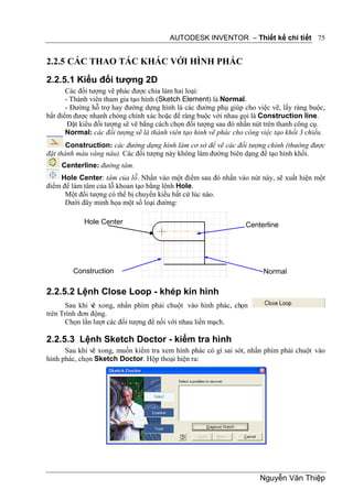 AUTODESK INVENTOR – Thiết kế chi tiết 75


2.2.5 CÁC THAO TÁC KHÁC VỚI HÌNH PHÁC

2.2.5.1 Kiểu đối tượng 2D
       Các đối tượng vẽ phác được chia làm hai loại:
       - Thành viên tham gia tạo hình (Sketch Element) là Normal.
       - Đường hỗ trợ hay đường dựng hình là các đường phụ giúp cho việc vẽ, lấy ràng buộc,
bắt điểm được nhanh chóng chính xác hoặc để ràng buộc với nhau gọi là Construction line.
        Đặt kiểu đối tượng sẽ vẽ bằng cách chọn đối tượng sau đó nhấn nút trên thanh công cụ.
       Normal: các đối tượng sẽ là thành viên tạo hình vẽ phác cho công việc tạo khối 3 chiều.
       Construction: các đường dựng hình làm cơ sở để vẽ các đối tượng chính (thường được
đặt thành màu vàng nâu). Các đối tượng này không làm đường biên dạng để tạo hình khối.
     Centerline: đường tâm.
    Hole Center: tâm của lỗ. Nhấn vào một điểm sau đó nhấn vào nút này, sẽ xuất hiện một
điểm để làm tâm của lỗ khoan tạo bằng lênh Hole.
      Một đối tượng có thể bị chuyển kiểu bất cứ lúc nào.
      Dưới đây minh họa một số loại đường:

            Hole Center                                            Centerline




         Construction                                                    Normal

2.2.5.2 Lệnh Close Loop - khép kín hình
      Sau khi v xong, nhấn phím phải chuột vào hình phác, chọn
               ẽ
trên Trình đơn động.
      Chọn lần lượt các đối tượng để nối với nhau liền mạch.

2.2.5.3 Lệnh Sketch Doctor - kiểm tra hình
      Sau khi vẽ xong, muốn kiểm tra xem hình phác có gì sai sót, nhấn phím phải chuột vào
hình phác, chọn Sketch Doctor. Hộp thoại hiện ra:




                                                                        Nguyễn Văn Thiệp
 