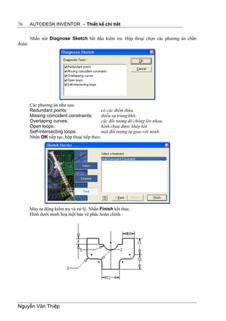 76      AUTODESK INVENTOR – Thiết kế chi tiết


        Nhấn nút Diagnose Sketch bắt đầu kiểm tra. Hộp thoại chọn các phương án chẩn
đoán:




        Các phương án như sau:
        Redundant points:                      có các điểm thừa.
        Missing coincident constraints:        thiếu sự trùng khít.
        Overlaping curves:                     các đối tượng đè chồng lên nhau.
        Open loops:                            hình chưa được khép kín.
        Self-intersecting loops:               một đối tượng tự giao với mình.
        Nhấn OK tiếp tục, hộp thoại tiếp theo:




        Máy tự động kiểm tra và xử lý. Nhấn Finish kết thúc.
        Hình dưới minh hoạ một bản vẽ phác hoàn chỉnh.




Nguyễn Văn Thiệp
 