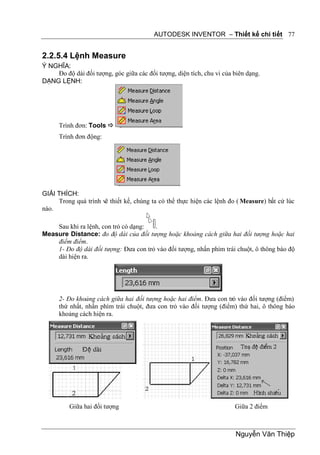 AUTODESK INVENTOR – Thiết kế chi tiết 77


2.2.5.4 Lệnh Measure
Ý NGHĨA:
    Đo độ dài đối tượng, góc giữa các đối tượng, diện tích, chu vi của biên dạng.
DẠNG LỆNH:




      Trình đơn: Tools 
      Trình đơn động:




GIẢI THÍCH:
     Trong quá trình vẽ thiết kế, chúng ta có thể thực hiện các lệnh đo ( Measure) bất cứ lúc
nào.

    Sau khi ra lệnh, con trỏ có dạng:  .
Measure Distance: đo độ dài của đối tượng hoặc khoảng cách giữa hai đối tượng hoặc hai
    điểm điểm.
    1- Đo độ dài đối tượng: Đưa con trỏ vào đối tượng, nhấn phím trái chuột, ô thông báo độ
    dài hiện ra.




      2- Đo khoảng cách giữa hai đối tượng hoặc hai điểm. Đưa con trỏ vào đối tượng (điểm)
      thứ nhất, nhấn phím trái chuột, đưa con trỏ vào đối tượng (điểm) thứ hai, ô thông báo
      khoảng cách hiện ra.




          Giữa hai đối tượng                                           Giữa 2 điểm



                                                                       Nguyễn Văn Thiệp
 