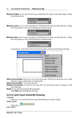 78   AUTODESK INVENTOR – Thiết kế chi tiết


Measure Angle: đo góc giữa hai đối tượng. Nhấn phím trái chuột vào hai đoạn thẳng, ô thông
    báo kết quả hiện ra.




Measure Loop: đo chu vi một hình khép kín. Nhấn phím trái chuột vào hình khép kín, ô thông
    báo kết quả hiện ra. Đối với hình không kín, không đo được.




Measure Area: diện tích một vùng khép kín Nhấn phím trái chuột vào hình khép kín, ô thông
    báo kết quả hiện ra. Đối với hình không kín, không đo được.




     Trong khi đo, có thể nhấn nút  để chọn phương thức đo khác như hộp thoại dưới đây.




Add to Accumulate: đưa kết quả vào bộ góp (cộng dồn). Mỗi lần đo một độ dài, chu vi hoặc
     diện tích, chúng ta nhấn dòng này để cộng dồn.
Cleare Accumulate: xoá kết quả cộng dồn.
Display Accumulate: cho hiện kết quả cộng dồn. Với mỗi phương thức đo chúng ta có kết
     quả tương ứng.
Reset: đo lại. Xoá kết quả để đo đối tượng khác.
     Nhấn ESC hoặc nút  để kết thúc lệnh.

2.2.5.5 Lệnh Insert AutoCAD Drawing
Ý NGHĨA:
    Chèn bản vẽ của AutoCAD hoặc AutoCAD Mechanical vào bản vẽ phác.
DẠNG LỆNH:

     Thanh lệnh:
GIẢI THÍCH:


Nguyễn Văn Thiệp
 