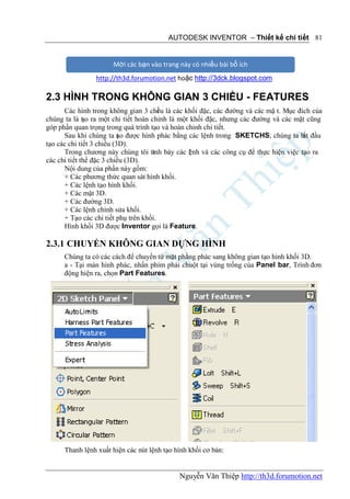 AUTODESK INVENTOR – Thiết kế chi tiết 81


                      Mời các bạn vào trang này có nhiều bài bổ ích
                http://th3d.forumotion.net hoặc http://3dck.blogspot.com

2.3 HÌNH TRONG KHÔNG GIAN 3 CHIỀU - FEATURES
      Các hình trong không gian 3 chi u là các khối đặc, các đường và các mặ t. Mục đích của
                                        ề
chúng ta là t o ra một chi tiết hoàn chỉnh là một khối đặc, nhưng các đường và các mặt cũng
              ạ
góp phần quan trọng trong quá trình tạo và hoàn chỉnh chi tiết.
      Sau khi chúng ta ạo được hình phác bằng các lệnh trong SKETCHS, chúng ta b đầu
                           t                                                          ắt
tạo các chi tiết 3 chiều (3D).
      Trong chương này chúng tôi trnh bày các l nh và các công cụ để thực hiện việc tạo ra
                                     ì           ệ
các chi tiết thể đặc 3 chiều (3D).
      Nội dung của phần này gồm:
      + Các phương thức quan sát hình khối.
      + Các lệnh tạo hình khối.
      + Các mặt 3D.
      + Các đường 3D.
      + Các lệnh chỉnh sửa khối.
      + Tạo các chi tiết phụ trên khối.
      Hình khối 3D được Inventor gọi là Feature.

2.3.1 CHUYỂN KHÔNG GIAN DỰNG HÌNH
      Chúng ta có các cách để chuyển từ mặt phẳng phác sang không gian tạo hình khối 3D.
      a - Tại màn hình phác, nhấn phím phải chuột tại vùng trống của Panel bar, Trình đơn
      động hiện ra, chọn Part Features.




      Thanh lệnh xuất hiện các nút lệnh tạo hình khối cơ bản:


                                             Nguyễn Văn Thiệp http://th3d.forumotion.net
 