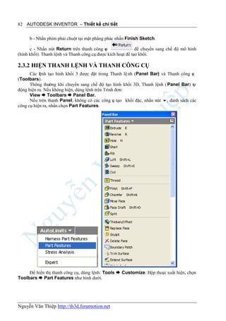 82 AUTODESK INVENTOR – Thiết kế chi tiết


     b - Nhấn phím phải chuột tại mặt phẳng phác nhấn Finish Sketch.

      c - Nhấn nút Return trên thanh công c ụ                để chuyển sang chế độ mô hình
(hình khối). Thanh lệnh và Thanh công cụ được kích hoạt để tạo khối.

2.3.2 HIỆN THANH LỆNH VÀ THANH CÔNG CỤ
      Các lệnh tạo hình khối 3 được đặt trong Thanh lệ nh (Panel Bar) và Thanh công cụ
(Toolbars).
      Thông thường khi chuyển sang chế độ tạo hình khối 3D, Thanh lệnh ( Panel Bar) tự
động hiện ra. Nếu không hiện, dùng lệnh trên Trình đơn:
      View  Toolbars  Panel Bar.
      Nếu trên thanh Panel, không có các công ụ tạo khối đặc, nhấn nút , danh sách các
                                                  c
công cụ hiện ra, nhấn chọn Part Features.




     Để hiển thị thanh công cụ, dùng lệnh: Tools  Customize. Hộp thoại xuất hiện, chọn
Toolbars  Part Features như hình dưới.




Nguyễn Văn Thiệp http://th3d.forumotion.net
 