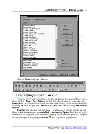 AUTODESK INVENTOR – Thiết kế chi tiết 83




      Nhấn nút Show, thanh công cụ hiện ra.




2.3.3 CÁC LỆNH QUAN SÁT HÌNH KHỐI
       Trước khi vào vẽ hình khối, chúng ta tìm hiểu các phương thức quan sát hình 3 chiều.
Ngoài các ệnh Zoom, Pan, Rotate... rất linh hoạt như đã trình bày trong ph trước,
            l                                                                      ần
Inventor còn cho chúng ta nhìn hình khối được tô bóng bề mặt như vật thật và điều đáng nói là
nó không m nhiều thì giờ như Render trong AutoCAD 3D hoặc trong Mechanical
            ất
Destop.
       Inventor luôn mặc định, hình khối được vẽ ra phải được tô bóng bề mặt như vật thật,
không có khái niệm khung dây như AutoCAD và Mechanical Destop. Hình dưới mô tả một
chi tiết được xây dựng hoàn chỉnh. Trong hình dạng này, chi tiết vẫn được quan sát từ mọi phía
rất nhanh chóng và dễ dàng bằng lệnh Rotate       như đã giới thiệu tại phần trước.




                                              Nguyễn Văn Thiệp http://th3d.forumotion.net
 