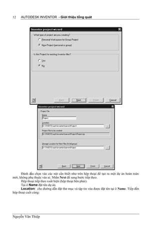 12   AUTODESK INVENTOR - Giới thiệu tổng quát




      Đánh dấu chọn vào các nút cần thiết như trên hộp thoại để tạo ra một dự án hoàn toàn
mới, không phụ thuộc vào ai. Nhấn Next để sang bước tiếp theo.
      Hộp thoại tiếp theo xuất hiện (hộp thoại bên phải).
      Tại ô Name đặt tên dự án.
      Location: cho đường dẫn đặt thư mục và tập tin vừa được đặt tên tại ô Name. Tiếp đến
hộp thoại cuối cùng:




Nguyễn Văn Thiệp
 