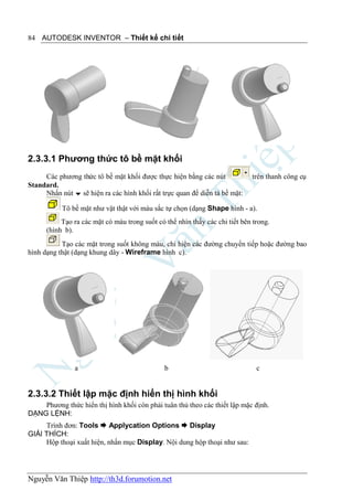 84 AUTODESK INVENTOR – Thiết kế chi tiết




2.3.3.1 Phương thức tô bề mặt khối
     Các phương thức tô bề mặt khối được thực hiện bằng các nút              trên thanh công cụ
Standard.
     Nhấn nút  sẽ hiện ra các hình khối rất trực quan để diễn tả bề mặt:

           Tô bề mặt như vật thật với màu sắc tự chọn (dạng Shape hình - a).
           Tạo ra các mặt có màu trong suốt có thể nhìn thấy các chi tiết bên trong.
      (hình b).
           Tạo các mặt trong suốt không màu, chỉ hiện các đường chuyển tiếp hoặc đường bao
hình dạng thật (dạng khung dây - Wireframe hình c).




               a                               b                               c


2.3.3.2 Thiết lập mặc định hiển thị hình khối
    Phương thức hiển thị hình khối còn phải tuân thủ theo các thiết lập mặc định.
DẠNG LỆNH:
     Trình đơn: Tools  Applycation Options  Display
GIẢI THÍCH:
     Hộp thoại xuất hiện, nhấn mục Display. Nội dung hộp thoại như sau:




Nguyễn Văn Thiệp http://th3d.forumotion.net
 