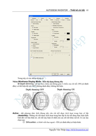 AUTODESK INVENTOR – Thiết kế chi tiết 85




      Trong này có các nhóm thông số:
Nhóm Wireframe Display Mode - hiển thị dạng khung dây
        Depth Dimming - độ mờ theo chiều sâu không gian 3 chiều của chi tiết. ON (có đánh
dấu): có thể hiện độ mờ, OFF (không dánh dấu): không thể hiện.




Active - đặt phương thức hiển khung dây cho chi tiết được kích hoạt trong bản vẽ lắp
     (Assembly). Những chi tiết được kích hoạt trong bản lắp là chi tiết đang thực hiện lệnh
     Edit đối với bản thân nó. chi tiết này hiện rõ nhất còn các chi tiết khác mờ đi. Có các lựa
     chọn sau:
            Silhouettes: có hình viền bao ngoài - ON (có đánh dấu) có hiện hình.


                                              Nguyễn Văn Thiệp http://th3d.forumotion.net
 