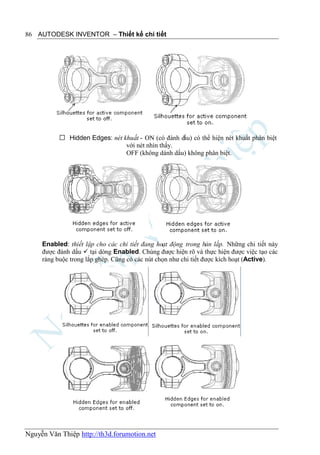 86 AUTODESK INVENTOR – Thiết kế chi tiết




            Hidden Edges: nét khuất - ON (có đánh dấu) có thể hiện nét khuất phân biệt
                                với nét nhìn thấy.
                                OFF (không dánh dấu) không phân biệt.




     Enabled: thiết lập cho các chi tiết đang hoạt động trong bản lắp. Những chi tiết này
     được đánh dấu  tại dòng Enabled. Chúng được hiện rõ và thực hiện được việc tạo các
     ràng buộc trong lắp ghép. Cũng có các nút chọn như chi tiết được kích hoạt (Active).




Nguyễn Văn Thiệp http://th3d.forumotion.net
 