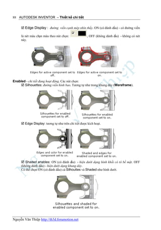 88 AUTODESK INVENTOR – Thiết kế chi tiết


      Edge Display : đường viền cạnh mép nhìn thấy. ON (có đánh dấu) - có đường viền

     là nét màu chọn màu theo nút chọn:              , OFF (không dánh dấu) - không có nét
     này.




Enabled - chi tiết đang hoạt động. Các nút chọn:
     Silhouettes: đường viền hình bao. Tương tự như trong khung dây (Wereframe).




      Edge Display: tương tự như trên chi tiết được kích hoạt.




      Shaded enables: ON (có đánh d     ấu) - hiện dưới dạng hình khối có tô bề mặt. OFF
     (không dánh dấu) - hiện dưới dạng khung dây.
     Có thể chọn ON (có đánh dấu) cả Silhouttes và Shaded như hình dưới.




Nguyễn Văn Thiệp http://th3d.forumotion.net
 