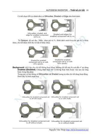 AUTODESK INVENTOR – Thiết kế chi tiết 89


      Có thể chọn ON (có đánh dấu) cả Silhouttes, Shaded và Edge như hình dưới.




       % Opaque: độ mờ đục. Nhấn chọn giá trị %. Hình dưới minh hoạ các giá trị % khác
nhau, chi tiết được hiển thị với độ rõ khác nhau.




Background: thiết lập cho chi tiết không hoạt động. Những chi tiết này bị xoá dấu  tại dòng
    Enabled (Disabled). Chúng được hiện mờ và không thực hiện đ ược việc tạo các ràng
    buộc trong lắp ghép.
    Trong này có hai thông số Silhouettes và Shaded tương tự như chi tiết đang hoạt động.
    Dưới đây là hình minh hoạ.




                                            Nguyễn Văn Thiệp http://th3d.forumotion.net
 