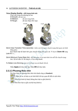90 AUTODESK INVENTOR – Thiết kế chi tiết


Nhóm Display Quality - chất lượng hình ảnh
    Chọn một trong các phương án sau:
     Smooth: độ mịn cao.
     Medium:         độ mịn trung bình.
     Rough:          độ mịn thấp (thô ráp).




Giá trị View Transition Time (seconds) - kiểm soát thời gian chuyển trạng thái quan sát (tính
      bằng giây).
      Kéo thanh trượt để định thời gian chuyển trạng thái quan sát. Ví dụ từ Zoom All sang
Look At v.v...

Giá trị Minimum Frame Rate (Hz) - đặt thời gian vẽ lại màn hình cho mỗi lần chuyển trạng
      thái. Số từ 0 đến 10. Số càng to, vẽ lại càng nhanh.

% Hidden Line Dimming: giá trị % độ mờ của nét khuất. Gõ số.

      Nhấn Apply kết thúc thiết lập. Nhấn OK kết thúc lệnh.

2.3.3.3 Phương thức nhìn
      Nút thực hiện các phương thức nhìn trên thanh công cụ Standard.
             . Nhấn nút  sẽ hiện ra các hình khối rất trực quan để diễn tả cách nhìn:
            Nhìn theo hình kỹ thuật, không theo luật xa gần (hình d).

            Nhìn theo luật xa gần của hội hoạ (hình e).




Nguyễn Văn Thiệp http://th3d.forumotion.net
 