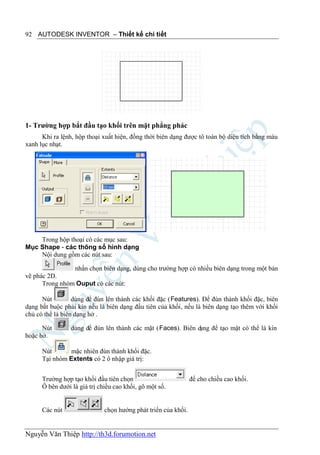 92 AUTODESK INVENTOR – Thiết kế chi tiết




1- Trường hợp bắt đầu tạo khối trên mặt phẳng phác
      Khi ra lệnh, hộp thoại xuất hiện, đồng thời biên dạng được tô toàn bộ diện tích bằng màu
xanh lục nhạt.




    Trong hộp thoại có các mục sau:
Mục Shape - các thông số hình dạng
    Nội dung gồm các nút sau:

                nhấn chọn biên dạng, dùng cho trường hợp có nhiều biên dạng trong một bản
vẽ phác 2D.
      Trong nhóm Ouput có các nút:

      Nút         dùng để đùn lên thành các khối đặc (Features). Để đùn thành khối đặc, biên
dạng bắt buộc phải kín nếu là biên dạng đầu tiên của khối, nếu là biên dạng tạo thêm với khối
chủ có thể là biên dạng hở .

      Nút        dùng để đùn lên thành các mặt (Faces). Biên dạng để tạo mặt có thể là kín
hoặc hở.

      Nút       mặc nhiên đùn thành khối đặc.
      Tại nhóm Extents có 2 ô nhập giá trị:


      Trường hợp tạo khối đầu tiên chọn                         để cho chiều cao khối.
      Ô bên dưới là giá trị chiều cao khối, gõ một số.


      Các nút                 chọn hướng phát triển của khối.


Nguyễn Văn Thiệp http://th3d.forumotion.net
 