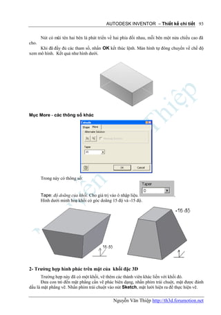 AUTODESK INVENTOR – Thiết kế chi tiết 93


       Nút có mũi tên hai bên là phát triển về hai phía đối nhau, mỗi bên một nửa chiều cao đã
cho.
     Khi đã đầy đủ các tham số, nhấn OK kết thúc lệnh. Màn hình tự đông chuyển về chế độ
xem mô hình. Kết quả như hình dưới.




Mục More - các thông số khác




       Trong này có thông số:


       Tape: độ doãng của khối. Cho giá trị vào ô nhập liệu.                  .
       Hình dưới minh hoạ khối có góc doãng 15 độ và -15 độ.




2- Trường hợp hình phác trên mặt của khối đặc 3D
       Trường hợp này đã có một khối, vẽ thêm các thành viên khác liền với khối đó.
       Đưa con trỏ đến mặt phẳng cần vẽ phác biên dạng, nhấn phím trái chuột, mặt được đánh
dấu là mặt phẳng vẽ. Nhấn phím trái chuột vào nút Sketch, mặt lưới hiện ra để thực hiện vẽ.

                                             Nguyễn Văn Thiệp http://th3d.forumotion.net
 