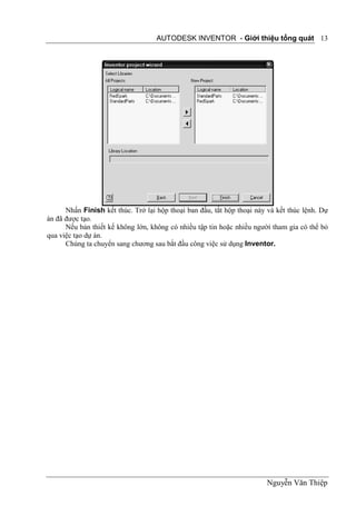 AUTODESK INVENTOR - Giới thiệu tổng quát 13




      Nhấn Finish kết thúc. Trở lại hộp thoại ban đầu, tắt hộp thoại này và kết thúc lệnh. Dự
án đã được tạo.
      Nếu bản thiết kế không lớn, không có nhiều tập tin hoặc nhiều người tham gia có thể bỏ
qua việc tạo dự án.
      Chúng ta chuyển sang chương sau bắt đầu công việc sử dụng Inventor.




                                                                        Nguyễn Văn Thiệp
 