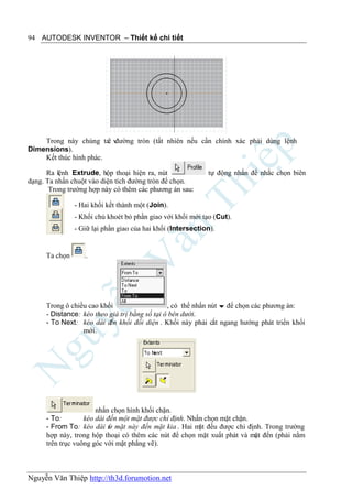 94 AUTODESK INVENTOR – Thiết kế chi tiết




    Trong này chúng taẽ vđường tròn (tất nhiên nếu cần chính xác phải dùng lệnh
Dimensions).
    Kết thúc hình phác.

      Ra lệnh Extrude, hộp thoại hiện ra, nút                tự động nhấn để nhắc chọn biên
dạng. Ta nhấn chuột vào diện tích đường tròn để chọn.
       Trong trường hợp này có thêm các phương án sau:

                - Hai khối kết thành một (Join).
                - Khối chủ khoét bỏ phần giao với khối mới tạo (Cut).
                - Giữ lại phần giao của hai khối (Intersection).


      Ta chọn      .




      Trong ô chiều cao khối                    , có thể nhấn nút  để chọn các phương án:
      - Distance: kéo theo giá trị bằng số tại ô bên dưới.
      - To Next: kéo dài đ khối đối diện . Khối này phải cắt ngang hướng phát triển khối
                           ến
                  mới.




                       nhấn chọn hình khối chặn.
      - To:        kéo dài đến một mặt được chỉ định. Nhấn chọn mặt chặn.
      - From To: kéo dài từ mặt này đến mặt kia . Hai m đều được chi định. Trong trường
                                                         ặt
      hợp này, trong hộp thoại có thêm các nút để chọn mặt xuất phát và mặt đến (phải nằm
      trên trục vuông góc với mặt phẳng vẽ).



Nguyễn Văn Thiệp http://th3d.forumotion.net
 