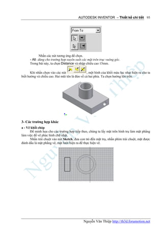AUTODESK INVENTOR – Thiết kế chi tiết 95




              Nhấn các nút tương ứng để chọn.
      - All: dùng cho trường hợp xuyên suốt các mặt trên trục vuông góc.
      Trong bài này, ta chọn Distance và nhập chiều cao 15mm.

       Khi nhấn chọn vào các nút                , một hình của khối màu lục nhạt hiện ra cho ta
biết hướng và chiều cao. Hai mũi tên là đùn về cả hai phía. Ta chọn hướng lên trên.




3- Các trường hợp khác
a - Vẽ khối chóp
      Để minh họa cho các trường hợp tiếp theo, chúng ta lấy mặt trên hình trụ làm mặt phẳng
làm việc để vẽ phác hình chữ nhật.
      Nhấn trái chuột vào nút Sketch, đưa con trỏ đến mặt trụ, nhấn phím trái chuột, mặt được
đánh dấu là mặt phẳng vẽ, mặt lưới hiện ra để thực hiện vẽ.




                                             Nguyễn Văn Thiệp http://th3d.forumotion.net
 