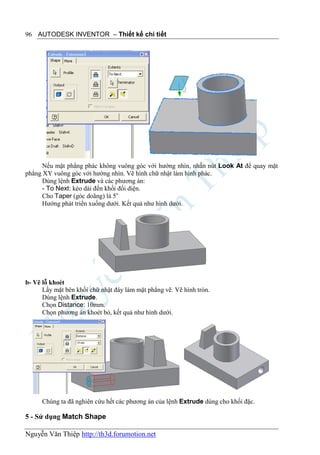 96 AUTODESK INVENTOR – Thiết kế chi tiết




      Nếu mặt phẳng phác không vuông góc với hướng nhìn, nhấn nút Look At để quay mặt
phẳng XY vuông góc với hướng nhìn. Vẽ hình chữ nhật làm hình phác.
      Dùng lệnh Extrude và các phương án:
      - To Next: kéo dài đến khối đối diện.
      Cho Taper (góc doãng) là 5o
      Hướng phát triển xuống dưới. Kết quả như hình dưới.




b- Vẽ lỗ khoét
      Lấy mặt bên khối chữ nhật đáy làm mặt phẳng vẽ. Vẽ hình tròn.
      Dùng lệnh Extrude.
      Chọn Distance: 10mm.
      Chọn phương án khoét bỏ, kết quả như hình dưới.




      Chúng ta đã nghiên cứu hết các phương án của lệnh Extrude dùng cho khối đặc.

5 - Sử dụng Match Shape

Nguyễn Văn Thiệp http://th3d.forumotion.net
 