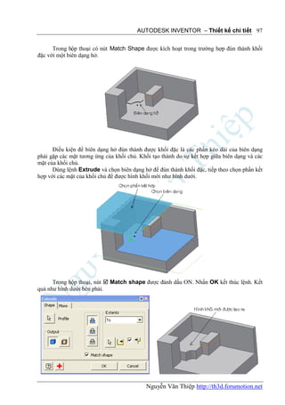 AUTODESK INVENTOR – Thiết kế chi tiết 97


      Trong hộp thoại có nút Match Shape được kích hoạt trong trường hợp đùn thành khối
đặc với một biên dạng hở.




      Điều kiện để biên dạng hở đùn thành được khối đặc là các phần kéo dài của biên dạng
phải gặp các mặt tương ứng của khối chủ. Khối tạo thành do sự kết hợp giữa biên dạng và các
mặt của khối chủ.
      Dùng lệnh Extrude và chọn biên dạng hở để đùn thành khối đặc, tiếp theo chọn phần kết
hợp với các mặt của khối chủ để được hình khối mới như hình dưới.




      Trong hộp thoại, nút  Match shape được đánh dấu ON. Nhấn OK kết thúc lệnh. Kết
quả như hình dưới bên phải.




                                           Nguyễn Văn Thiệp http://th3d.forumotion.net
 