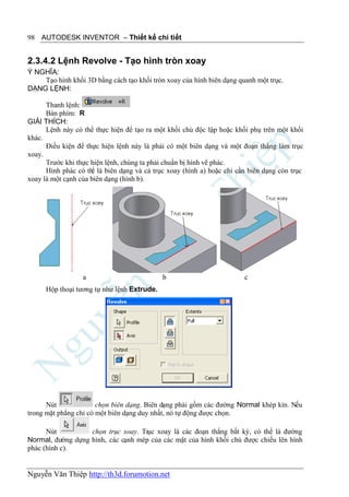 98 AUTODESK INVENTOR – Thiết kế chi tiết


2.3.4.2 Lệnh Revolve - Tạo hình tròn xoay
Ý NGHĨA:
    Tạo hình khối 3D bằng cách tạo khối tròn xoay của hình biên dạng quanh một trục.
DẠNG LỆNH:

      Thanh lệnh:
      Bàn phím: R
GIẢI THÍCH:
      Lệnh này có thể thực hiện để tạo ra một khối chủ độc lập hoặc khối phụ trên một khối
khác.
      Điều kiện để thực hiện lệnh này là phải có một biên dạng và một đoạn thẳng làm trục
xoay.
      Trước khi thực hiện lệnh, chúng ta phải chuẩn bị hình vẽ phác.
      Hình phác có th là biên dạng và cả trục xoay (hình a) hoặc chỉ cần biên dạng còn trục
                     ể
xoay là một cạnh của biên dạng (hình b).




                  a                          b                         c
      Hộp thoại tương tự như lệnh Extrude.




      Nút              chọn biên dạng. Biên dạng phải gồm các đường Normal khép kín. Nếu
trong mặt phẳng chỉ có một biên dạng duy nhất, nó tự động được chọn.

      Nút          chọn trục xoay. Trục xoay là các đoạn thẳng bất kỳ, có thể là đường
Normal, đường dựng hình, các cạnh mép của các mặt của hình khối chủ được chiếu lên hình
phác (hình c).


Nguyễn Văn Thiệp http://th3d.forumotion.net
 