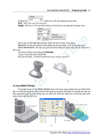 AUTODESK INVENTOR – Thiết kế chi tiết 99




      Ô nhập liệu                    , nhấn nút  để chọn phương án tạo khối:
      Full - khối tròn xoay kín vòng tròn.
      Angle - khối tạo ra chỉ một phần đường tròn kèm theo các phương án hướng xoay:




      Giá trị góc có thể nhập bằng số hoặc nhấn nút mũi tên hiện ra hai dòng:
      Measure: đo một góc giữa hai đoạn thẳng nào đó trong bản vẽ để lấy làm góc xoay.
      Show Dimensions: cho hiện góc giữa hai đoạn thẳng để người dùng lấy đó nhập vào ô
góc xoay.
      Các tham số khác cũng giống như Extrude.
      Trong ví dụ minh hoạ ta chọn Full.
      Kết quả như hình a. Hình b là hình tròn xoay với góc xoay 90o




                          a                                      b

Sử dụng Match Shape
      Trong hộp thoại có nút Match Shape được kích hoạt trong trường hợp tạo thành khối
đặc với một biên dạng hở. Điều kiện để biên dạng hở tạo được khối đặc là các phần kéo dài của
biên dạng phải gặp các mặt tương ứng của khối chủ. Khối tạo thành do sự kết hợp giữa biên
dạng và các mặt của khối chủ.




                                             a


                                            Nguyễn Văn Thiệp http://th3d.forumotion.net
 