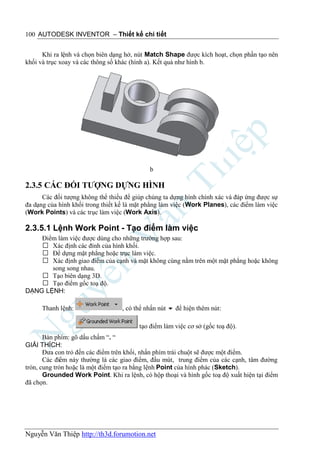 100 AUTODESK INVENTOR – Thiết kế chi tiết


      Khi ra lệnh và chọn biên dạng hở, nút Match Shape được kích hoạt, chọn phần tạo nên
khối và trục xoay và các thông số khác (hình a). Kết quả như hình b.




                                             b

2.3.5 CÁC ĐỐI TƯỢNG DỰNG HÌNH
      Các đối tượng không thể thiếu để giúp chúng ta dựng hình chính xác và đáp ứng được sự
đa dạng của hình khối trong thiết kế là mặt phẳng làm việc (Work Planes), các điểm làm việc
(Work Points) và các trục làm việc (Work Axis).

2.3.5.1 Lệnh Work Point - Tạo điểm làm việc
    Điểm làm việc được dùng cho những trường hợp sau:
     Xác định các đỉnh của hình khối.
     Để dựng mặt phẳng hoặc trục làm việc.
     Xác định giao điểm của cạnh và mặt không cùng nằm trên một mặt phẳng hoặc không
       song song nhau.
     Tạo biên dạng 3D.
     Tạo điểm gốc toạ độ.
DẠNG LỆNH:

      Thanh lệnh:                 , có thể nhấn nút  để hiện thêm nút:

                                         tạo điểm làm việc cơ sở (gốc toạ độ).
       Bàn phím: gõ dấu chấm “. “
GIẢI THÍCH:
       Đưa con trỏ đến các điểm trên khối, nhấn phím trái chuột sẽ được một điểm.
       Các điểm này thường là các giao điểm, đầu mút, trung điểm của các cạnh, tâm đường
tròn, cung tròn hoặc là một điểm tạo ra bằng lệnh Point của hình phác (Sketch).
       Grounded Work Point. Khi ra lệnh, có hộp thoại và hình gốc toạ độ xuất hiện tại điểm
đã chọn.




Nguyễn Văn Thiệp http://th3d.forumotion.net
 