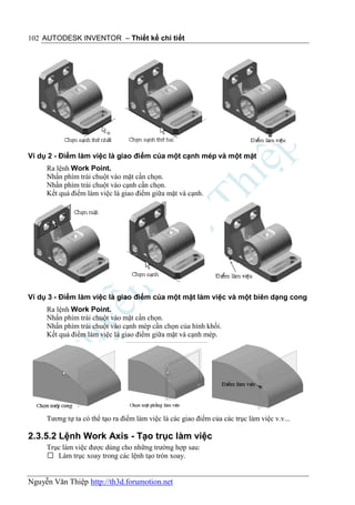 102 AUTODESK INVENTOR – Thiết kế chi tiết




Ví dụ 2 - Điểm làm việc là giao điểm của một cạnh mép và một mặt
     Ra lệnh Work Point.
     Nhấn phím trái chuột vào mặt cần chọn.
     Nhấn phím trái chuột vào cạnh cần chọn.
     Kết quả điểm làm việc là giao điểm giữa mặt và cạnh.




Ví dụ 3 - Điểm làm việc là giao điểm của một mặt làm việc và một biên dạng cong
     Ra lệnh Work Point.
     Nhấn phím trái chuột vào mặt cần chọn.
     Nhấn phím trái chuột vào cạnh mép cần chọn của hình khối.
     Kết quả điểm làm việc là giao điểm giữa mặt và cạnh mép.




     Tương tự ta có thể tạo ra điểm làm việc là các giao điểm của các trục làm việc v.v...

2.3.5.2 Lệnh Work Axis - Tạo trục làm việc
     Trục làm việc được dùng cho những trường hợp sau:
      Làm trục xoay trong các lệnh tạo tròn xoay.


Nguyễn Văn Thiệp http://th3d.forumotion.net
 