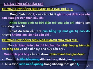 21
4. ĐẶC TÍNH CỦA CẦU CHÌ
TRƯỜNG HỢP DÒNG ĐỊNH MỨC QUA CẦU CHÌ ( In ):
Dòng định mức In của cầu chì là giá trị qui định của nhà
sản xuất ghi trên thân cầu chì.
Nhiệt lượng sinh ra bởi điện trở của cầu chì không làm
hư hỏng cầu chì .
Nhiệt độ trên cầu chì cân bằng tại một giá trị nào đó,
nhưng không làm lảo hóa cầu chì .
TRƯỜNG HỢP DÒNG ĐIỆN NGẮN MẠCH QUA CẦU CHÌ :
Sự cân bằng trên cầu chì bị phá hủy, nhiệt lượng trên cầu
chì tăng cao và dẫn đến sự phá hủy cầu chì .
Quá trình phá hủy cầu chì được phân thành hai giai đọan:
 Quá trình tiền hồ quang diễn ra trong thời gian tp.
 Quá trình sinh ra hồ quang trong khoảng thời gian ta.
 